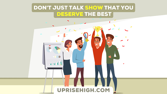 Don't just talk. Show that you deserve the best.